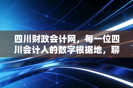 四川财政会计网,每一位四川会计人的数字根据地,聊聊那些年我们与它的爱恨情仇