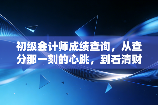 初级会计师成绩查询,从查分那一刻的心跳,到看清财会人的职业底色