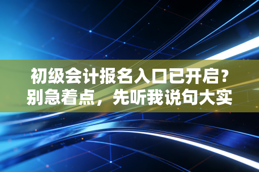 初级会计报名入口已开启?别急着点,先听我说句大实话