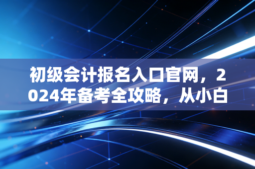 初级会计报名入口官网，2024年备考全攻略，从小白到持证人的真实进阶路