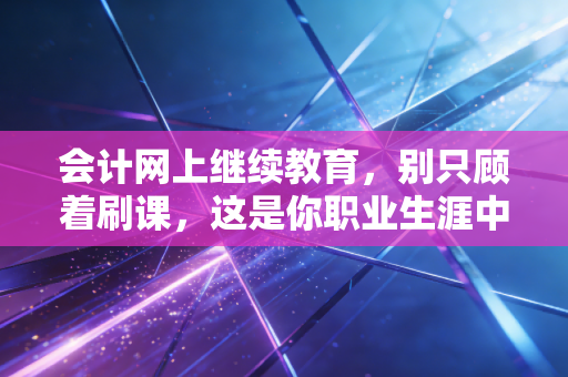 会计网上继续教育,别只顾着刷课,这是你职业生涯中性价比最高的隐形投资