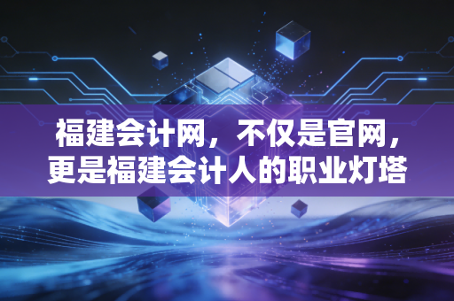 福建会计网,不仅是官网,更是福建会计人的职业灯塔与避风港