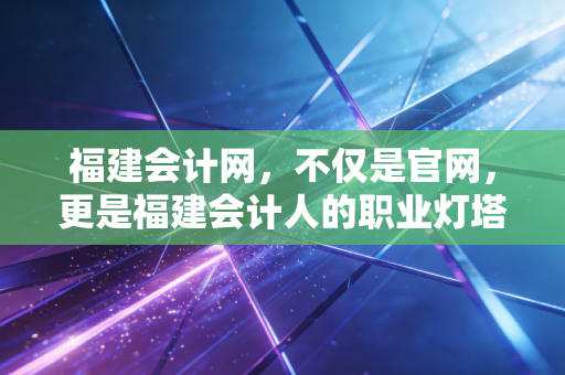 福建会计网，不仅是官网，更是福建会计人的职业灯塔与避风港