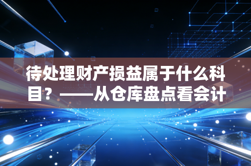 待处理财产损益属于什么科目?——从仓库盘点看会计的中转站智慧