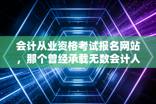 会计从业资格考试报名网站,那个曾经承载无数会计人梦想的入口,如今该何去何从?