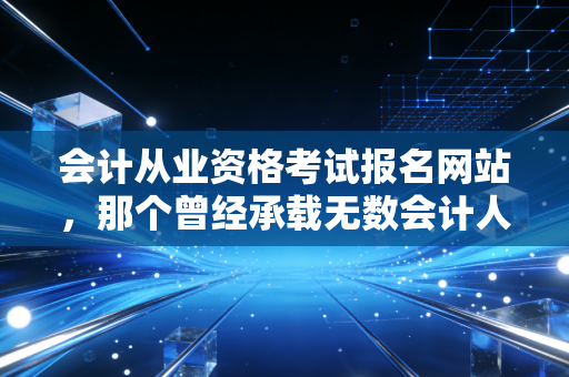 会计从业资格考试报名网站,那个曾经承载无数会计人梦想的入口,如今该何去何从?