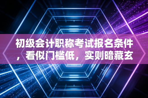 初级会计职称考试报名条件,看似门槛低,实则暗藏玄机?一位老会计的真心话