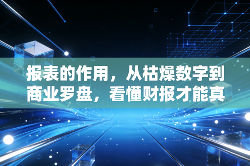 报表的作用，从枯燥数字到商业罗盘，看懂财报才能真正看懂生意