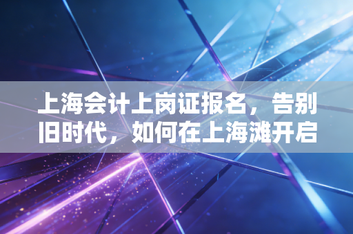 上海会计上岗证报名,告别旧时代,如何在上海滩开启你的会计第一桶金?