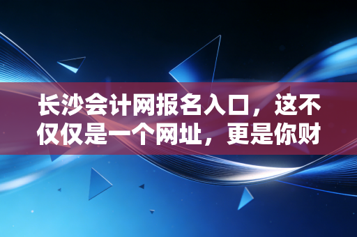 长沙会计网报名入口，这不仅仅是一个网址，更是你财务生涯的第一道窄门