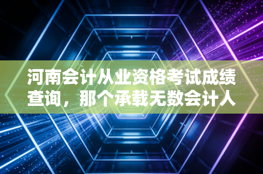 河南会计从业资格考试成绩查询,那个承载无数会计人青春的入口,如今还在吗?