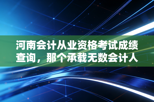 河南会计从业资格考试成绩查询,那个承载无数会计人青春的入口,如今还在吗?