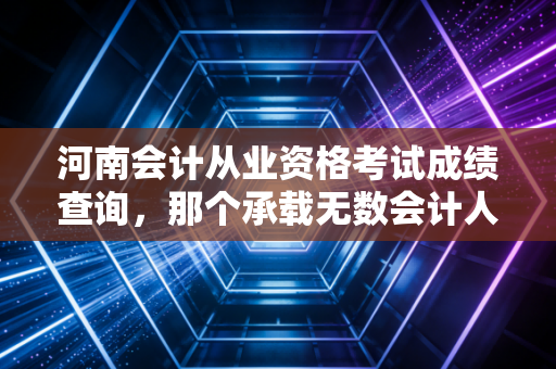 河南会计从业资格考试成绩查询，那个承载无数会计人青春的入口，如今还在吗？