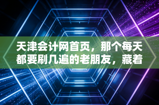 天津会计网首页,那个每天都要刷几遍的老朋友,藏着天津会计人多少酸甜苦辣?