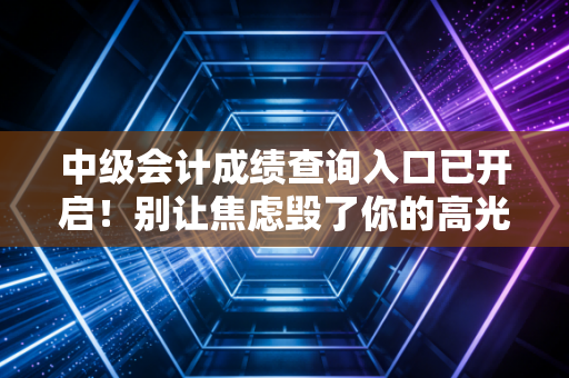 中级会计成绩查询入口已开启!别让焦虑毁了你的高光时刻,这里有你想知道的一切