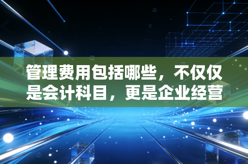 管理费用包括哪些，不仅仅是会计科目，更是企业经营的体检报告