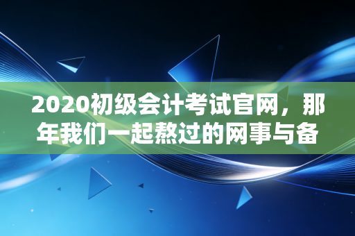 2020初级会计考试官网，那年我们一起熬过的网事与备考路上的真实人生