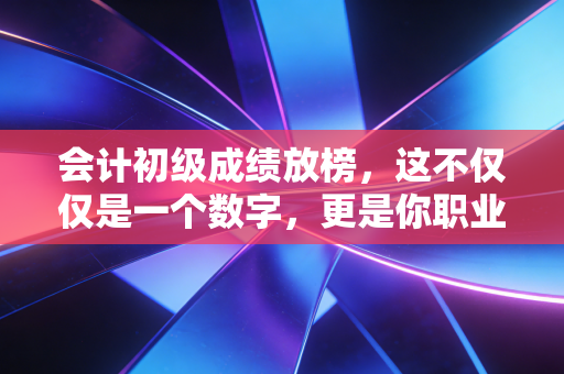 会计初级成绩放榜,这不仅仅是一个数字,更是你职业生涯的第一次分流
