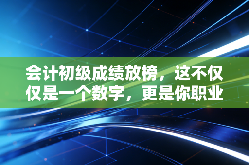 会计初级成绩放榜,这不仅仅是一个数字,更是你职业生涯的第一次分流