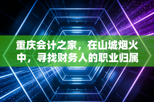 重庆会计之家,在山城烟火中,寻找财务人的职业归属感与进阶之路