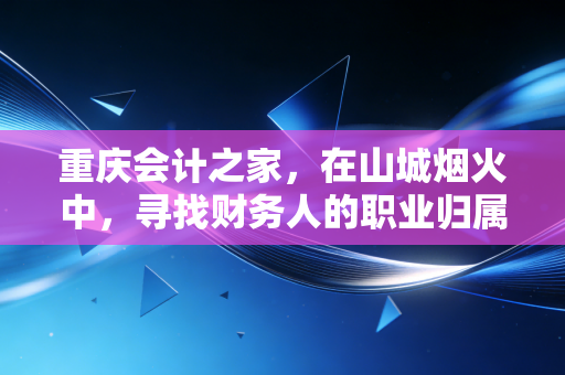 重庆会计之家，在山城烟火中，寻找财务人的职业归属感与进阶之路