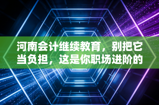 河南会计继续教育，别把它当负担，这是你职场进阶的隐形阶梯