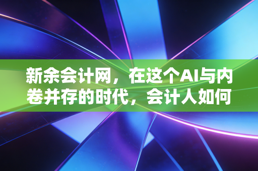 新余会计网,在这个AI与内卷并存的时代,会计人如何打破职业天花板?