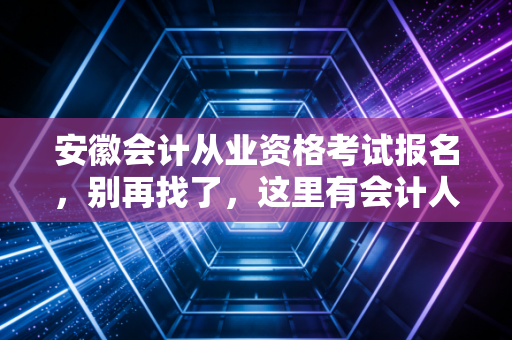 安徽会计从业资格考试报名,别再找了,这里有会计人必须面对的真相与未来