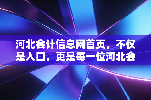 河北会计信息网首页，不仅是入口，更是每一位河北会计人的数字战场与进阶阶梯