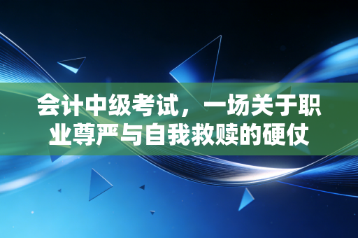 会计中级考试，一场关于职业尊严与自我救赎的硬仗