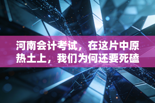 河南会计考试,在这片中原热土上,我们为何还要死磕那张证书?