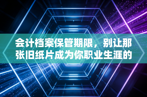会计档案保管期限,别让那张旧纸片成为你职业生涯的定时炸弹