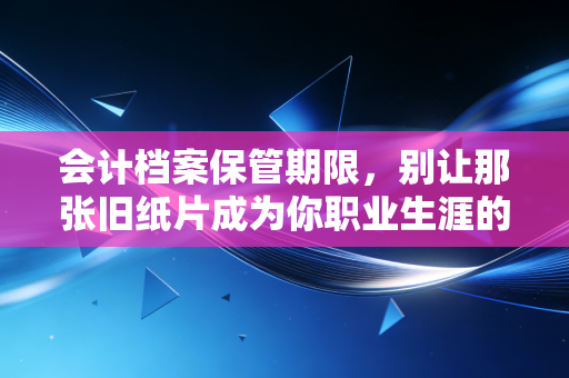 会计档案保管期限,别让那张旧纸片成为你职业生涯的定时炸弹