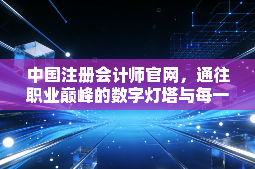 中国注册会计师官网，通往职业巅峰的数字灯塔与每一位会计人的悲欢离合