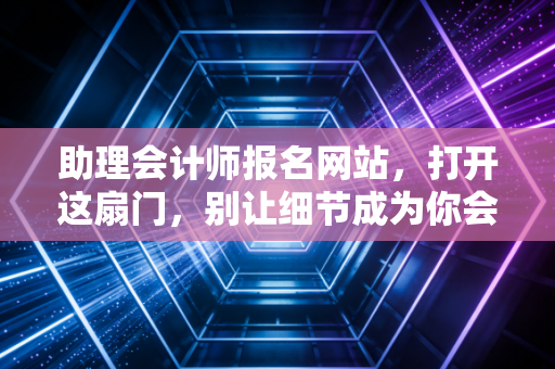 助理会计师报名网站,打开这扇门,别让细节成为你会计路上的绊脚石