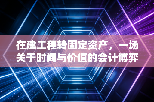 在建工程转固定资产,一场关于时间与价值的会计博弈