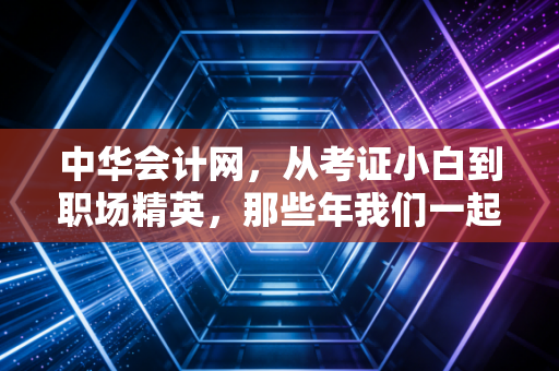 中华会计网,从考证小白到职场精英,那些年我们一起走过的会计路
