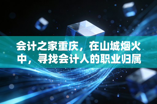 会计之家重庆,在山城烟火中,寻找会计人的职业归属感与未来