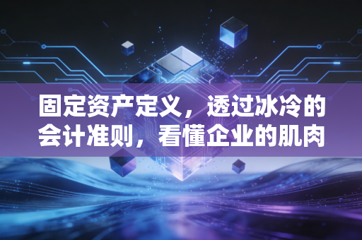固定资产定义,透过冰冷的会计准则,看懂企业的肌肉与骨骼