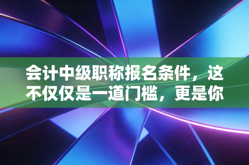 会计中级职称报名条件,这不仅仅是一道门槛,更是你职业生涯的分水岭