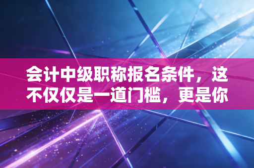 会计中级职称报名条件,这不仅仅是一道门槛,更是你职业生涯的分水岭