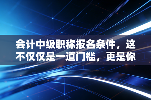 会计中级职称报名条件,这不仅仅是一道门槛,更是你职业生涯的分水岭