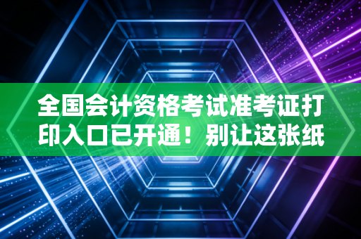 全国会计资格考试准考证打印入口已开通!别让这张纸成为你进考场的拦路虎