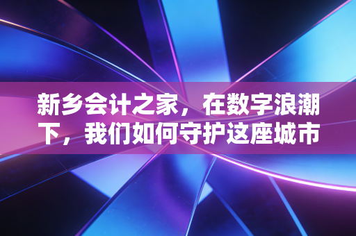 新乡会计之家,在数字浪潮下,我们如何守护这座城市的商业脉搏