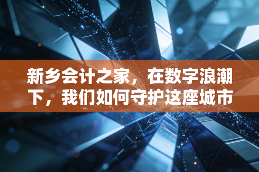 新乡会计之家,在数字浪潮下,我们如何守护这座城市的商业脉搏