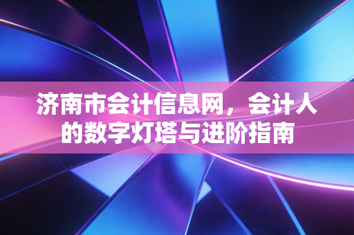 济南市会计信息网,会计人的数字灯塔与进阶指南