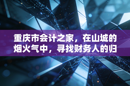 重庆市会计之家,在山城的烟火气中,寻找财务人的归属感与进阶路