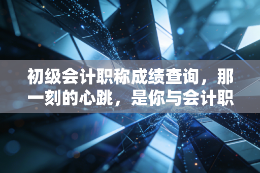 初级会计职称成绩查询,那一刻的心跳,是你与会计职业生涯的第一次正式握手