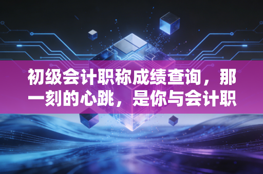 初级会计职称成绩查询,那一刻的心跳,是你与会计职业生涯的第一次正式握手