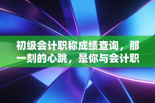 初级会计职称成绩查询，那一刻的心跳，是你与会计职业生涯的第一次正式握手
